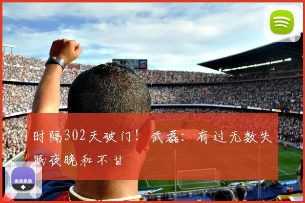 时隔302天破门！武磊：有过无数失眠夜晚和不甘