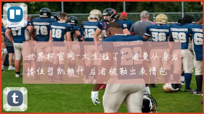 世界杯官网-太生猛了！道曼从身后搂住哲凯赖什 后者被勒出表情包