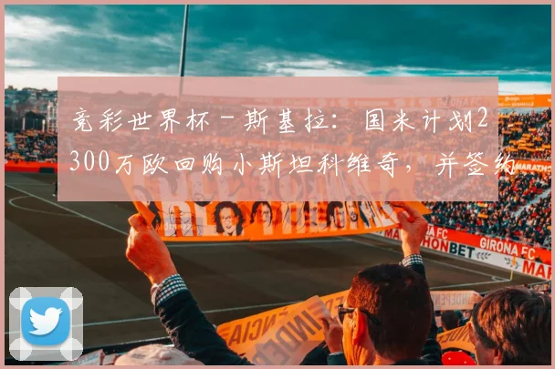 竞彩世界杯 - 斯基拉：国米计划2300万欧回购小斯坦科维奇，并签约至2031年