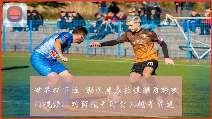 世界杯下注-勒沃库森社媒晒角球破门视频：对阵枪手时打入枪手式进球